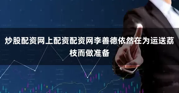 炒股配资网上配资配资网李善德依然在为运送荔枝而做准备