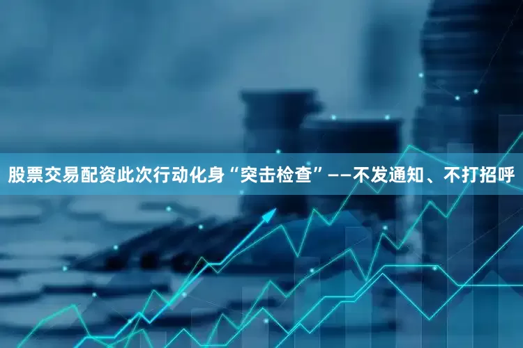 股票交易配资此次行动化身“突击检查”——不发通知、不打招呼