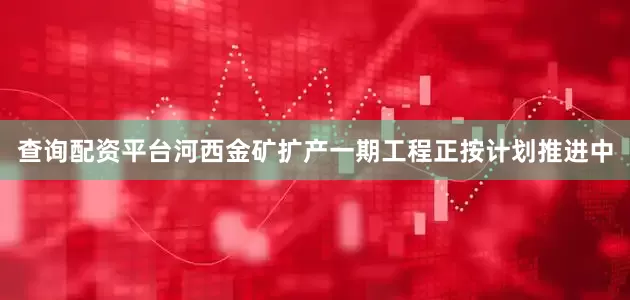 查询配资平台河西金矿扩产一期工程正按计划推进中