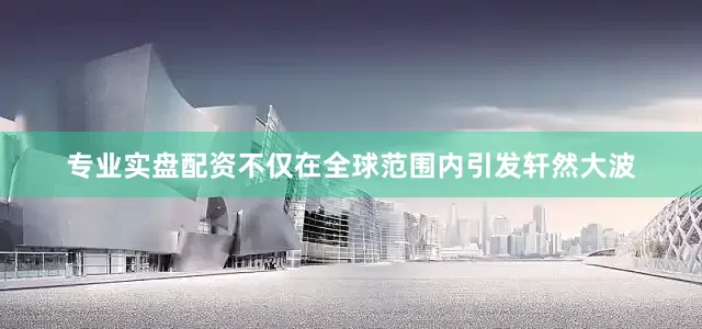 专业实盘配资不仅在全球范围内引发轩然大波