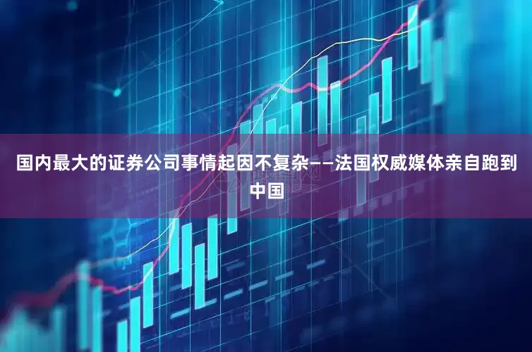 国内最大的证券公司事情起因不复杂——法国权威媒体亲自跑到中国