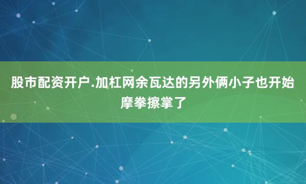 股市配资开户.加杠网余瓦达的另外俩小子也开始摩拳擦掌了