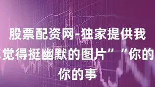 股票配资网-独家提供我真觉得挺幽默的图片”“你的事