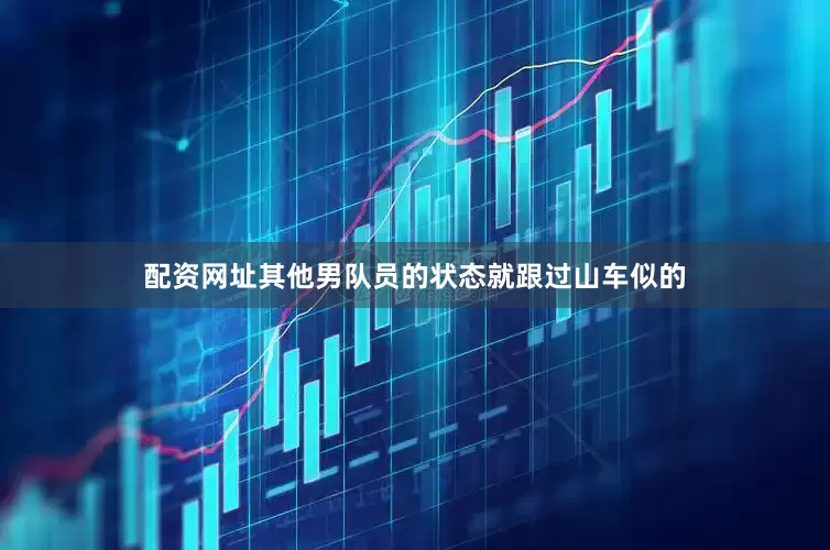 配资网址其他男队员的状态就跟过山车似的