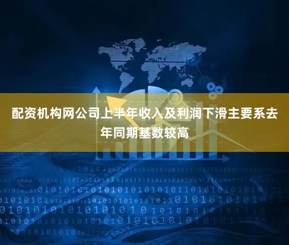 配资机构网公司上半年收入及利润下滑主要系去年同期基数较高