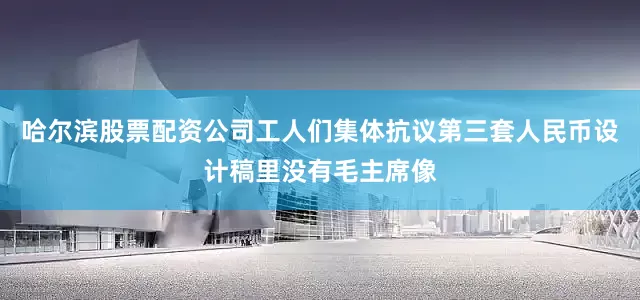 哈尔滨股票配资公司工人们集体抗议第三套人民币设计稿里没有毛主席像