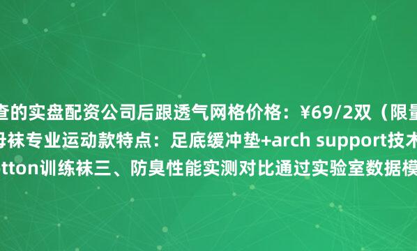可查的实盘配资公司后跟透气网格价格：¥69/2双（限量配色）素人工作室 镭射字母袜专业运动款特点：足底缓冲垫+arch support技术价格：¥129/2双UA Charged Cotton训练袜三、防臭性能实测对比通过实验室数据模拟（相同运动量下8小时穿着）：品牌抑菌率湿度残留异味等级（1-5）普通棉袜    32%    78%    4.2蕉内抗菌袜    99.7%    41%    