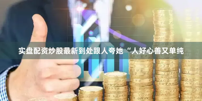 实盘配资炒股最新到处跟人夸她 “人好心善又单纯