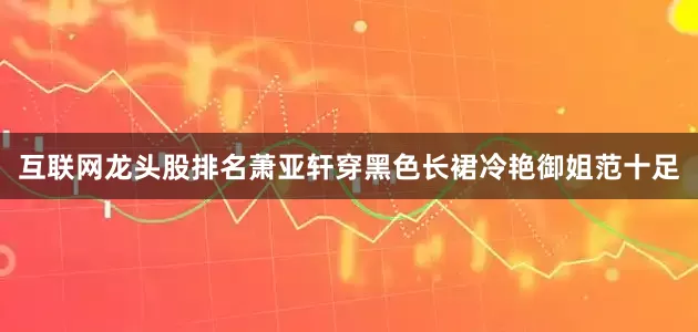 互联网龙头股排名萧亚轩穿黑色长裙冷艳御姐范十足
