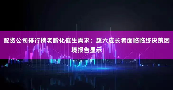 配资公司排行榜老龄化催生需求：超六成长者面临临终决策困境报告显示