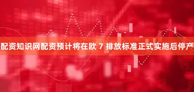 配资知识网配资预计将在欧 7 排放标准正式实施后停产