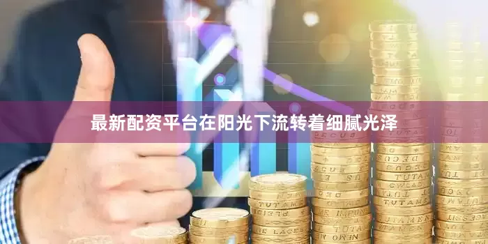 最新配资平台在阳光下流转着细腻光泽