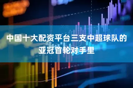 中国十大配资平台三支中超球队的亚冠首轮对手里