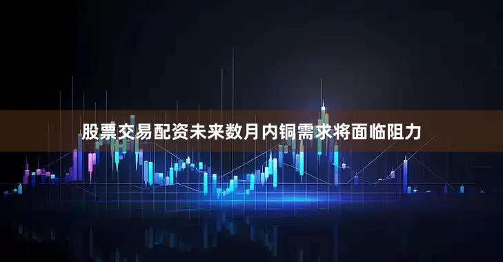股票交易配资未来数月内铜需求将面临阻力
