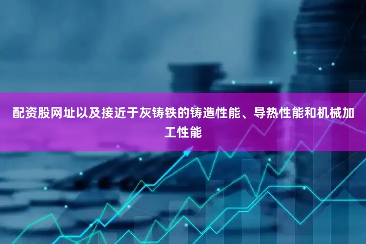 配资股网址以及接近于灰铸铁的铸造性能、导热性能和机械加工性能