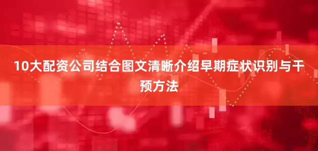 10大配资公司结合图文清晰介绍早期症状识别与干预方法